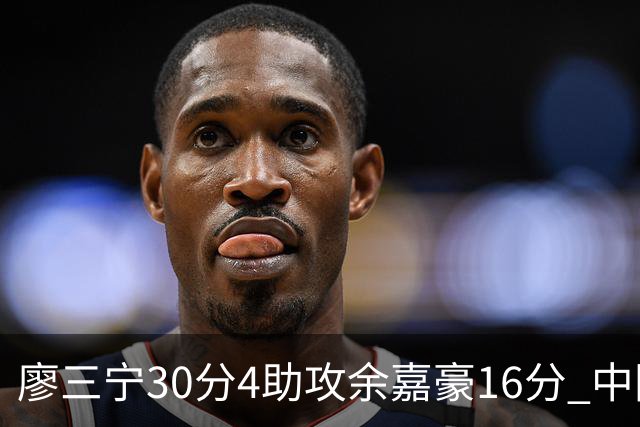 廖三宁30分4助攻余嘉豪16分 中国男篮87比78击败沙特男篮